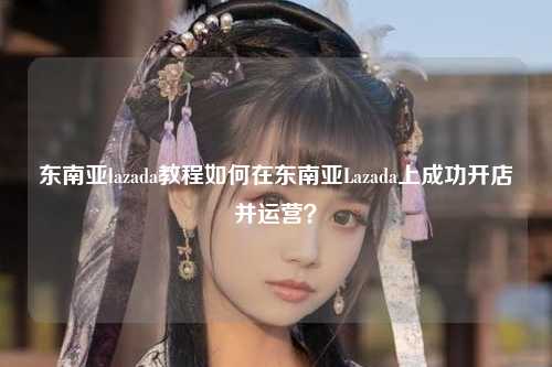 东南亚lazada教程如何在东南亚Lazada上成功开店并运营？